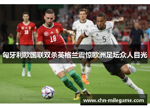 匈牙利欧国联双杀英格兰震惊欧洲足坛众人目光