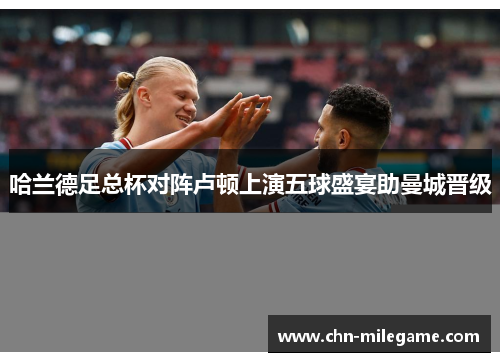 哈兰德足总杯对阵卢顿上演五球盛宴助曼城晋级